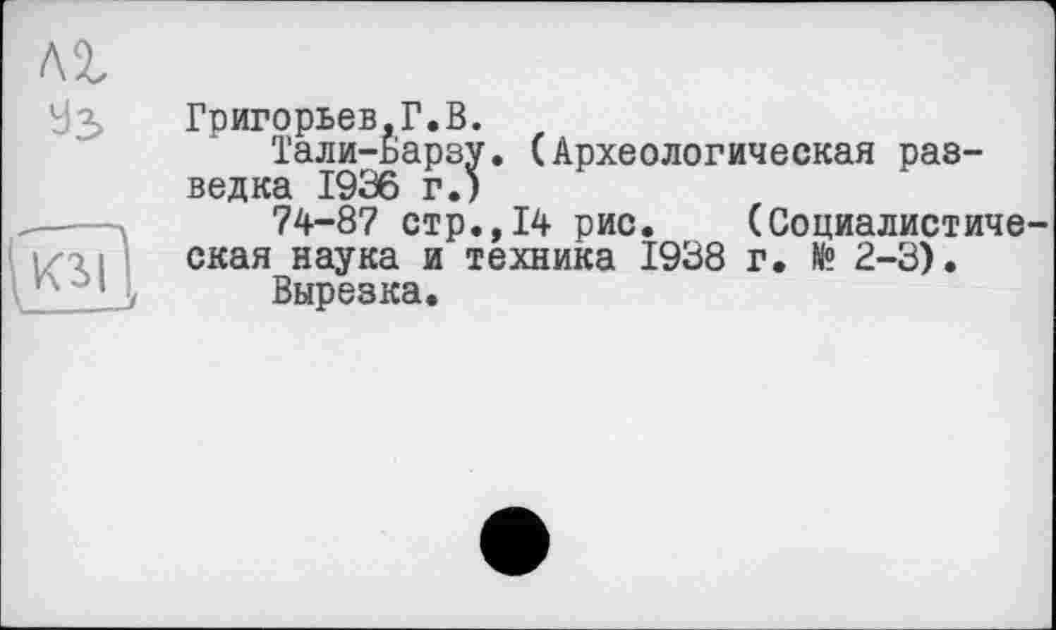 ﻿Лі
УЗ
Григорьев,Г.В.
Тали-Барзу. (Археологическая разведка 1936 г.)
74-87 стр.,14 рис. (Социалистическая наука и техника 1938 г. № 2-3).
Вырезка.